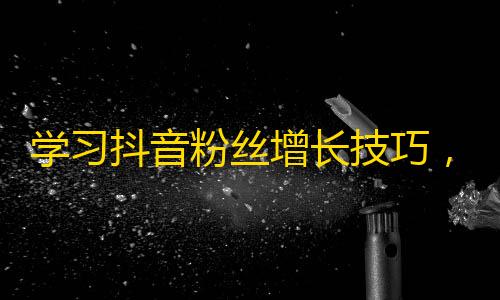 学习抖音粉丝增长技巧，轻松获取无人机营销的经验！