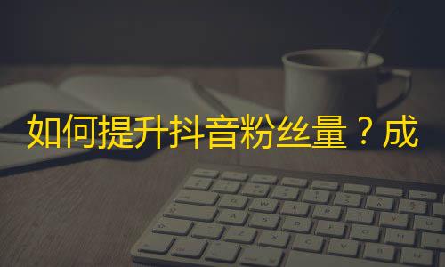 如何提升抖音粉丝量？成功增加关注的实用技巧！