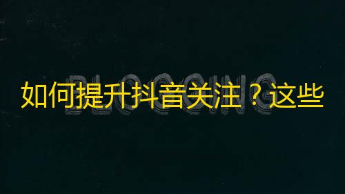 如何提升抖音关注？这些小技巧帮助你轻松突破1000粉丝！