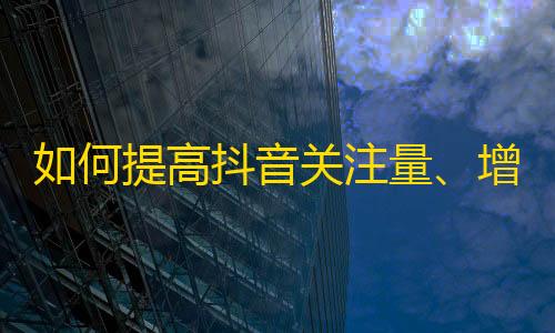 如何提高抖音关注量、增加粉丝？还犹豫什么，赶快学起来！