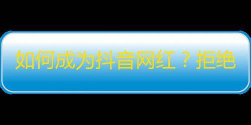 如何成为抖音网红？拒绝敷衍，打造真实有料内容才是关键！