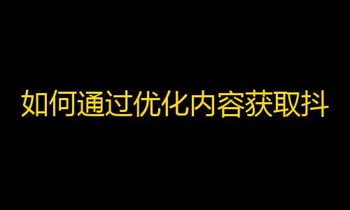 如何通过优化内容获取抖音粉丝，让你的账号大受欢迎？