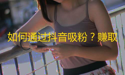 如何通过抖音吸粉？赚取更多粉丝的技巧与技能。