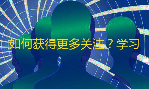 如何获得更多关注？学习抖音平台上的人气秘诀，提升个人价值，赢得关注优势！