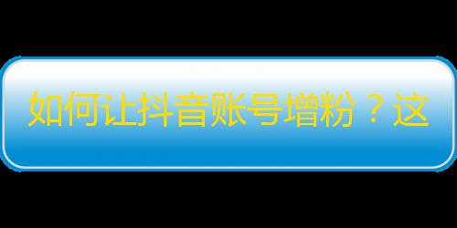 如何让抖音账号增粉？这里有一些技巧等你来get！