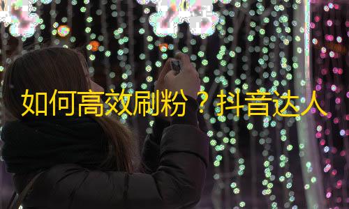 如何高效刷粉？抖音达人分享实用技巧！