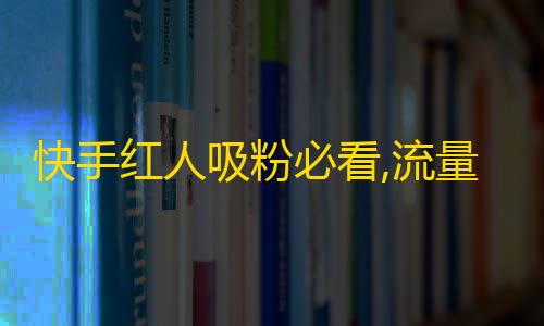 快手红人吸粉必看,流量变现技巧与秘笈