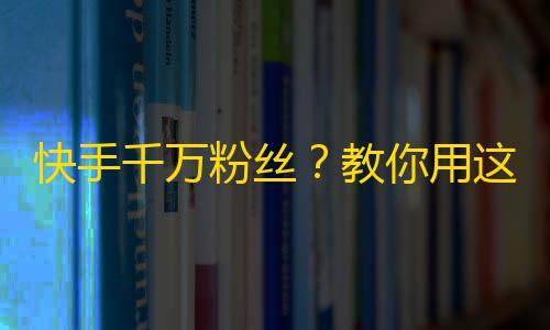 快手千万粉丝？教你用这3个技巧提升粉丝量