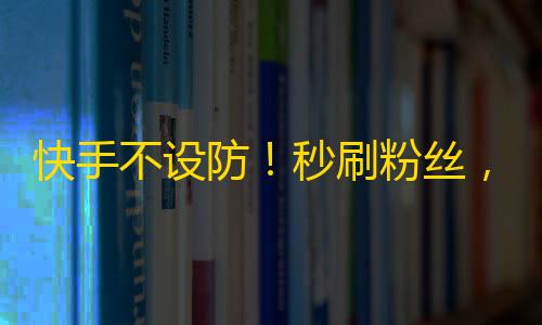 快手不设防！秒刷粉丝，成就网红梦想！