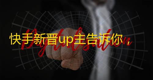 快手新晋up主告诉你，如何通过技巧获取更多人气