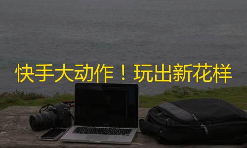 快手大动作！玩出新花样，吸粉竞赛再升级