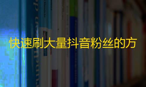 快速刷大量抖音粉丝的方法，轻松提高您的账号知名度