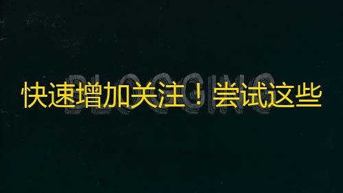 快速增加关注！尝试这些方法来优化你的抖音内容！