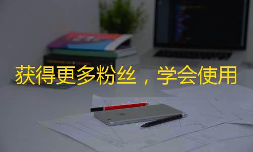 获得更多粉丝，学会使用抖音的这些技巧