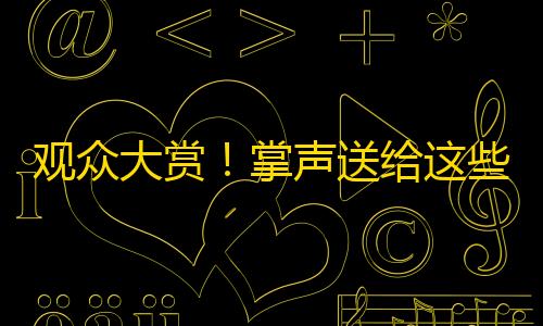 观众大赏！掌声送给这些受欢迎的抖音创作者